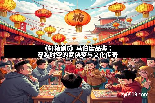 《轩辕剑6》马伯庸品鉴：穿越时空的武侠梦与文化传奇